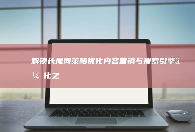 解锁长尾词策略：优化内容营销与搜索引擎优化之路